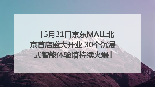 5月31日京东MALL北京首店盛大开业 30个沉浸式智能体验馆持续火爆