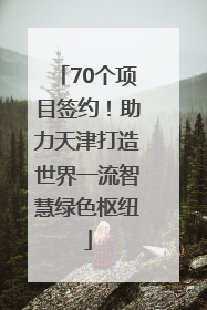 70个项目签约！助力天津打造世界一流智慧绿色枢纽