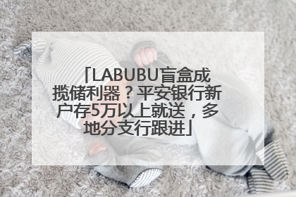 LABUBU盲盒成揽储利器？平安银行新户存5万以上就送，多地分支行跟进